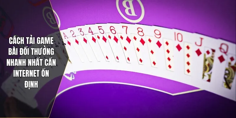 Cách tải game bài đổi thưởng nhanh nhất cần internet ổn định